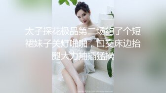 太子探花极品第二场约了个短裙妹子关灯啪啪，口交床边抬腿大力抽插猛操