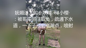 妩媚迷人的小妖精 ·cd小樱· ：被哥哥绑住欺负，疏通下水道，一下子顶到高潮点，喷射了！