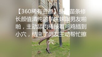 【360稀有资源】身材苗条修长颜值清纯的学生妹跟男友啪啪，主动舔肉棒扶着鸡鸡插到小穴，结束了男友主动帮忙擦穴