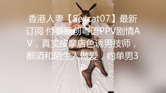 香港人妻【Sexcat07】最新订阅 付费原创粤语PPV剧情AV，真实按摩店色诱男技师，醉酒和陌生人做爱，约单男3P