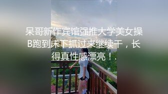 呆哥新作宾馆强推大学美女操B跑到床下抓过来继续干，长得真性感漂亮！.