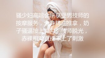 骚少妇高端会所享受男技师的按摩服务，全身精油推拿，奶子骚逼按上瘾勾引技师脱光，赤裸相对直接干上了刺激