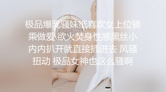 极品爆乳骚妹纸喜欢女上位骑乘做爱 欲火焚身性感黑丝小内内扒开就直接插进去 风骚扭动 极品女神也这么骚啊