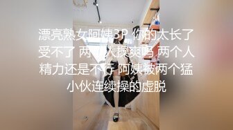 漂亮熟女阿姨3P 你的太长了受不了 两个人操爽吗 两个人精力还是不行 阿姨被两个猛小伙连续操的虚脱