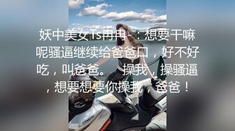 妖中美女Ts冉冉-：想要干嘛呢骚逼继续给爸爸口，好不好吃，叫爸爸。   操我，操骚逼，想要想要你操我，爸爸！