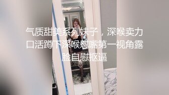 气质甜美系列妹子，深喉卖力口活蹲下深喉怼嘴第一视角露脸自慰抠逼