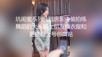 坑闺蜜系列合租房洞中偸拍练舞蹈的大长腿女朋友换衣服和更换超大号创口贴