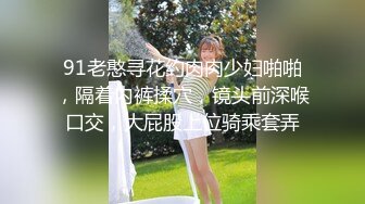 91老憨寻花约肉肉少妇啪啪，隔着内裤揉穴，镜头前深喉口交，大屁股上位骑乘套弄