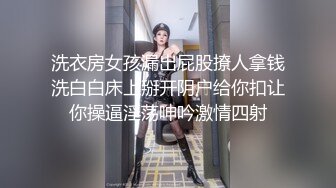 洗衣房女孩漏出屁股撩人拿钱洗白白床上掰开阴户给你扣让你操逼淫荡呻吟激情四射