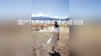 国产TS系列洋洋揉奶骚话自慰连续高潮两次