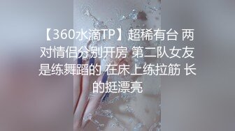 【360水滴TP】超稀有台 两对情侣分别开房 第二队女友是练舞蹈的 在床上练拉筋 长的挺漂亮