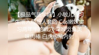 【极品气质学妹】小敏儿练习生落入经纪人套路 Cos嫩妹实习两年半的嫩穴 深喉觅食美味肉棒 白虎榨精内射