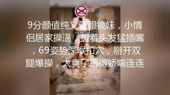 9分颜值纯又骚眼镜妹，小情侣居家操逼，抓着头发猛插嘴，69姿势深喉扣穴，掰开双腿爆操，太爽了搞得娇喘连连