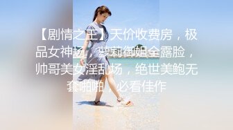 【剧情之王】天价收费房，极品女神场，萝莉御姐全露脸，帅哥美女淫乱场，绝世美鲍无套啪啪，必看佳作