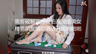 黑客破解监控偷拍高颜值美女和男朋友情趣酒店开房啪啪啪