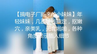 【搞电子厂新来的小妹妹】年轻妹妹，几百块钱搞定，抠嫩穴，亲美乳，无套啪啪，各种角度展示插入细节