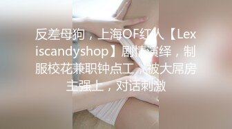 反差母狗，上海OF红人【Lexiscandyshop】剧情演绎，制服校花兼职钟点工，被大屌房主强上，对话刺激