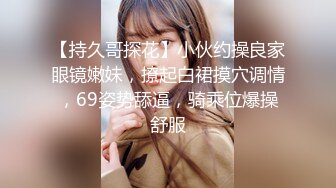 【持久哥探花】小伙约操良家眼镜嫩妹，撩起白裙摸穴调情，69姿势舔逼，骑乘位爆操舒服