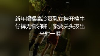 新年爆操高冷豪乳女神开档牛仔裤无套啪啪，紧要关头拔出来射一嘴