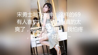 宋勇士与Ts女神：这样的69有人喜欢吗， 舔屁眼真的太爽了，妈妈别太用力，我怕疼，被妈妈艹好爽啊~ 