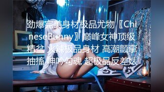 劲爆完美身材极品尤物〖ChineseBunny〗巅峰女神顶级精盆 火辣极品身材 高潮颤挛抽搐 呻吟勾魂 超极品反差婊