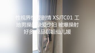 性视界性爱剧情 XSJTC01 工地男操翻缺爱少妇 被爆操射好多 极品御姐仙儿媛