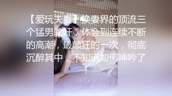 【爱玩夫妻】换妻界的顶流三个猛男轮奸，体会到连续不断的高潮，最颠狂的一次，彻底沉醉其中，不知道如何呻吟了！