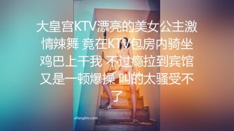 大皇宫KTV漂亮的美女公主激情辣舞 竟在KTV包房内骑坐鸡巴上干我 不过瘾拉到宾馆又是一顿爆操 叫的太骚受不了