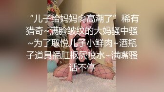 “儿子给妈妈肏高潮了”稀有猎奇~满脸皱纹的大妈骚中骚~为了取悦儿子小鲜肉~酒瓶子道具捅肛抠屄喷水~满嘴骚话不停