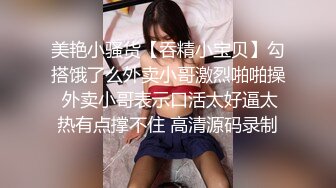 美艳小骚货【吞精小宝贝】勾搭饿了么外卖小哥激烈啪啪操 外卖小哥表示口活太好逼太热有点撑不住 高清源码录制