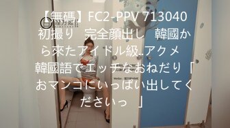 【無碼】FC2-PPV 713040 初撮り♥完全顔出し♥韓國から來たアイドル級..アクメ♥韓國語でエッチなおねだり「おマンコにいっぱい出してくださいっ♥」