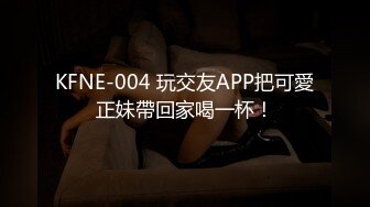 KFNE-004 玩交友APP把可愛正妹帶回家喝一杯！