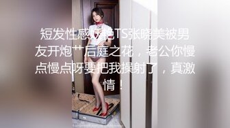 短发性感妖艳TS张晓美被男友开炮艹后庭之花，老公你慢点慢点呀要把我操射了，真激情！