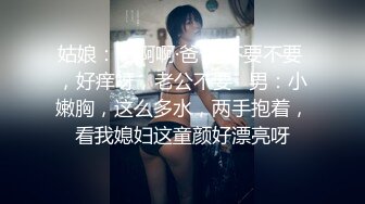 姑娘：啊啊啊·爸爸 不要不要 ，好痒呀，老公不要   男：小嫩胸，这么多水，两手抱着，看我媳妇这童颜好漂亮呀