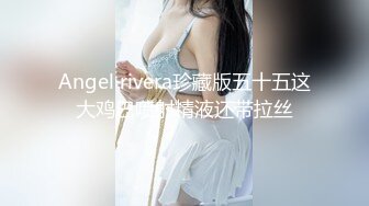 Angel rivera珍藏版五十五这大鸡巴喷射精液还带拉丝