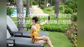 年轻妹子家中自慰，手指掰穴一个大肥逼，道具深喉自慰插穴