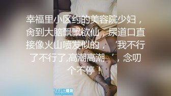 幸福里小区约的美容院少妇，肏到大脑飘飘欲仙，尿道口直接像火山喷发似的，‘我不行了不行了,高潮高潮‘，念叨个不停！