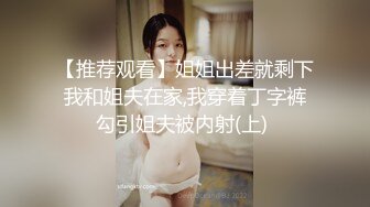 【推荐观看】姐姐出差就剩下我和姐夫在家,我穿着丁字裤勾引姐夫被内射(上) 