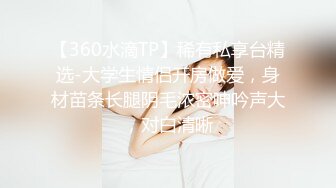 【360水滴TP】稀有私享台精选-大学生情侣开房做爱，身材苗条长腿阴毛浓密呻吟声大，对白清晰