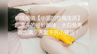 仙级颜值【小蓝的性福生活】超漂亮的曼妙酮体，大白兔青春饱满，无套干死小骚货！