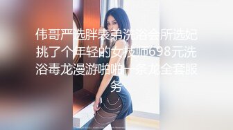 伟哥严选胖表弟洗浴会所选妃挑了个年轻的女技师698元洗浴毒龙漫游啪啪一条龙全套服务