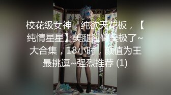 校花级女神，纯欲天花板，【纯情星星】美腿翘臀美极了~大合集，18小时，颜值为王最挑逗~强烈推荐 (1)