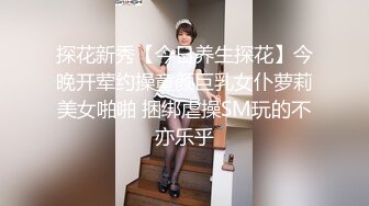 探花新秀【今日养生探花】今晚开荤约操童颜巨乳女仆萝莉美女啪啪 捆绑虐操SM玩的不亦乐乎