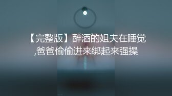 【完整版】醉酒的姐夫在睡觉,爸爸偷偷进来绑起来强操