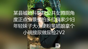 某县城妇科医院公共女蹲厕角度正点全景偸拍多位良家少妇年轻妹子大小便粉笔姑娘拿个小碗接尿做尿检2V2