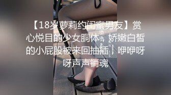 【18岁萝莉约闺蜜男友】赏心悦目的少女胴体，娇嫩白皙的小屁股被来回抽插，咿咿呀呀声声销魂