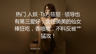 热门 人妖 ·Ts方筱甜 · 领导也有第三爱好，含住美美的仙女棒狂吃，香喷喷，不料反被艹 猛攻！