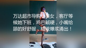 万达超市导购小美女，客厅等候她下班，鸡巴贼硬，小嘴给舔的好舒服，精液爆浆涌出！